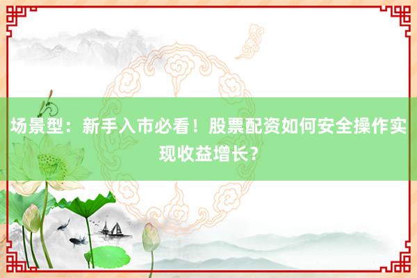 场景型：新手入市必看！股票配资如何安全操作实现收益增长？