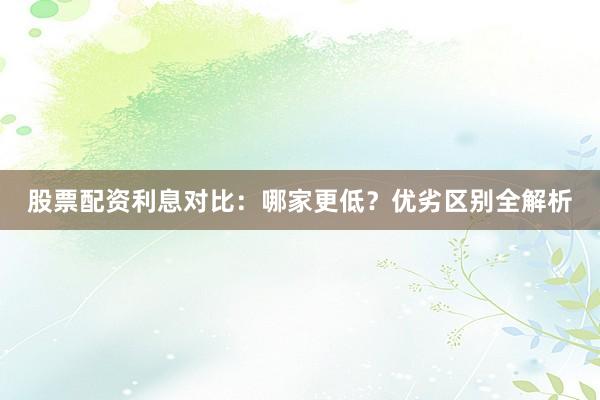 股票配资利息对比：哪家更低？优劣区别全解析