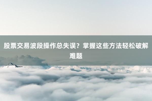 股票交易波段操作总失误？掌握这些方法轻松破解难题