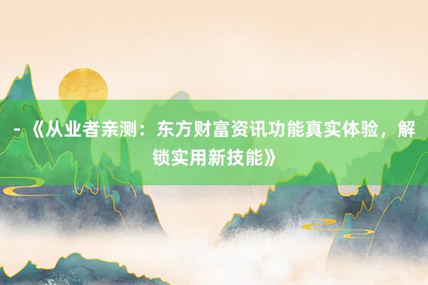 - 《从业者亲测：东方财富资讯功能真实体验，解锁实用新技能》