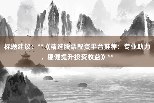 标题建议：**《精选股票配资平台推荐：专业助力，稳健提升投资收益》**