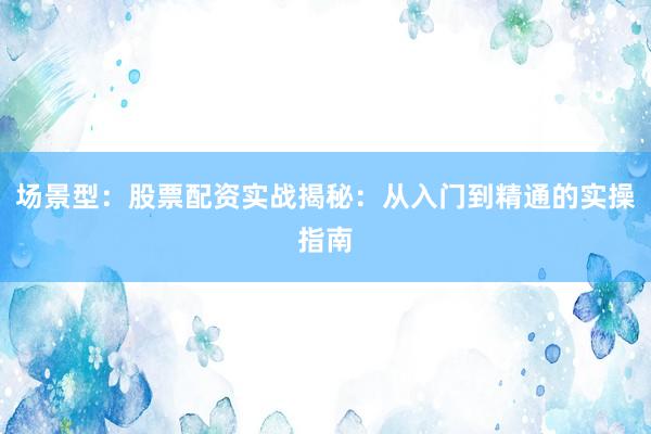 场景型：股票配资实战揭秘：从入门到精通的实操指南