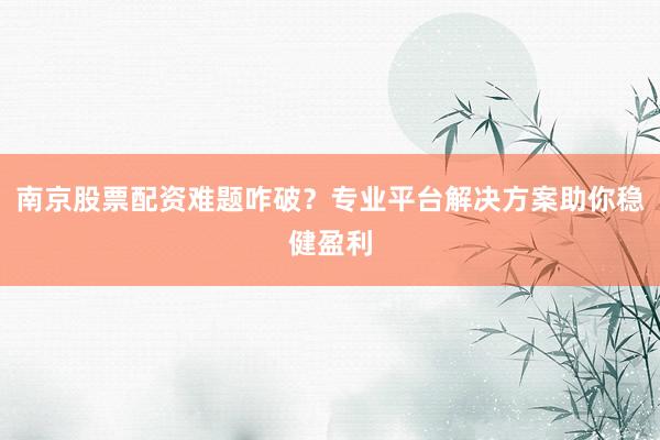 南京股票配资难题咋破？专业平台解决方案助你稳健盈利