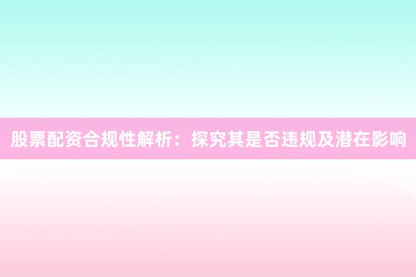 股票配资合规性解析：探究其是否违规及潜在影响