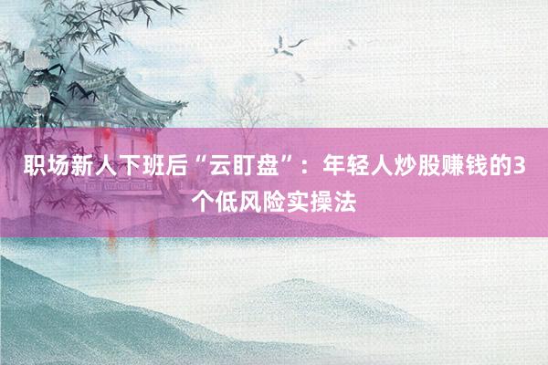 职场新人下班后“云盯盘”：年轻人炒股赚钱的3个低风险实操法
