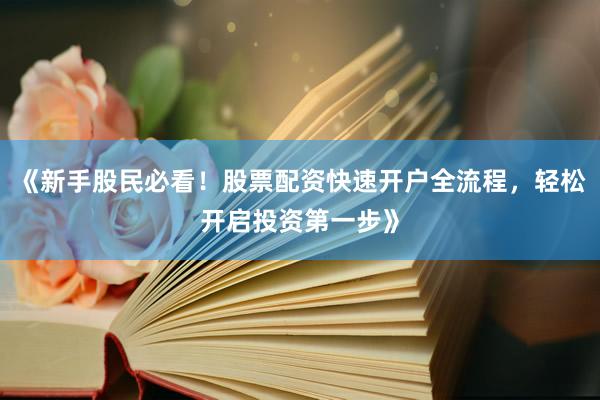 《新手股民必看！股票配资快速开户全流程，轻松开启投资第一步》