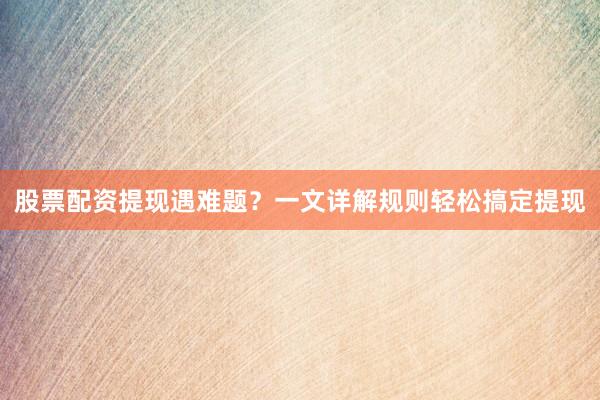 股票配资提现遇难题？一文详解规则轻松搞定提现