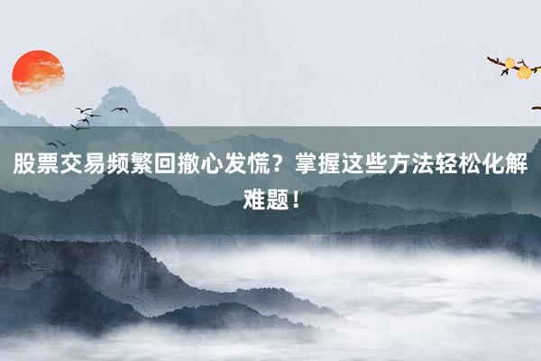 股票交易频繁回撤心发慌？掌握这些方法轻松化解难题！