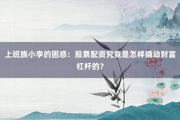 上班族小李的困惑：股票配资究竟是怎样撬动财富杠杆的？