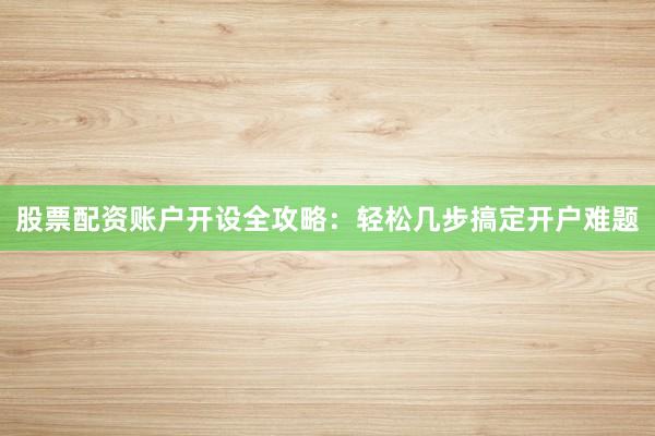 股票配资账户开设全攻略：轻松几步搞定开户难题