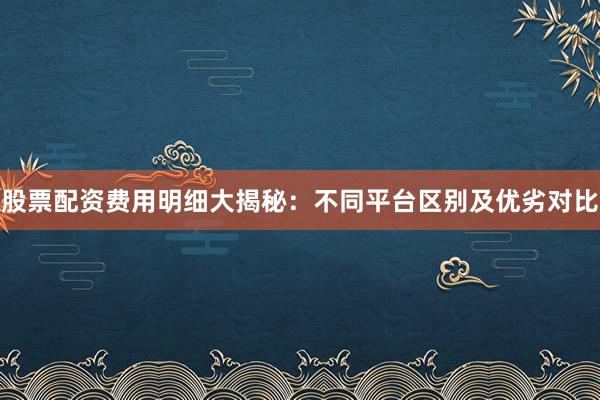 股票配资费用明细大揭秘：不同平台区别及优劣对比