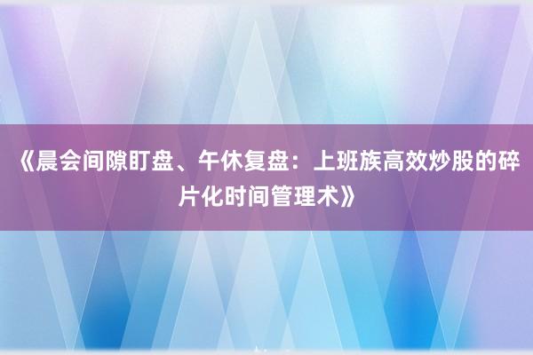 《晨会间隙盯盘、午休复盘：上班族高效炒股的碎片化时间管理术》