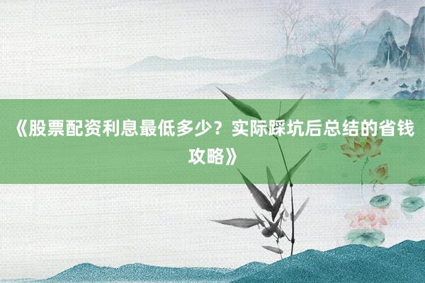 《股票配资利息最低多少？实际踩坑后总结的省钱攻略》