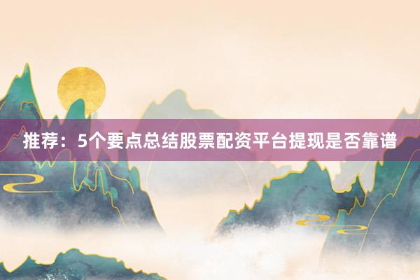 推荐：5个要点总结股票配资平台提现是否靠谱