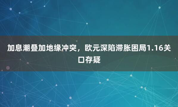 加息潮叠加地缘冲突，欧元深陷滞胀困局1.16关口存疑
