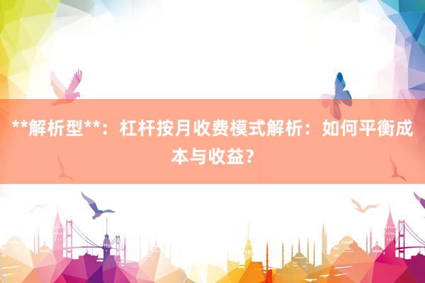 **解析型**：杠杆按月收费模式解析：如何平衡成本与收益？