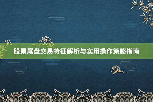 股票尾盘交易特征解析与实用操作策略指南