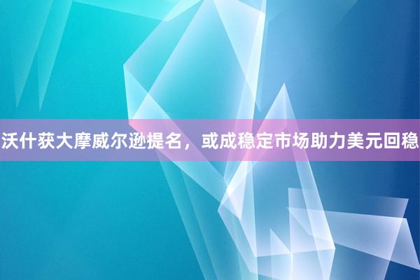 沃什获大摩威尔逊提名，或成稳定市场助力美元回稳