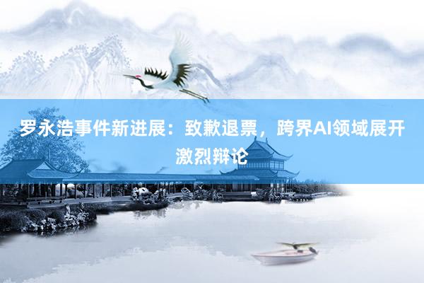 罗永浩事件新进展：致歉退票，跨界AI领域展开激烈辩论