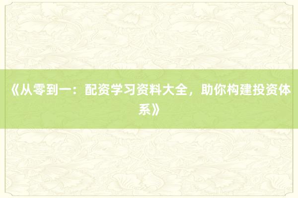 《从零到一：配资学习资料大全，助你构建投资体系》