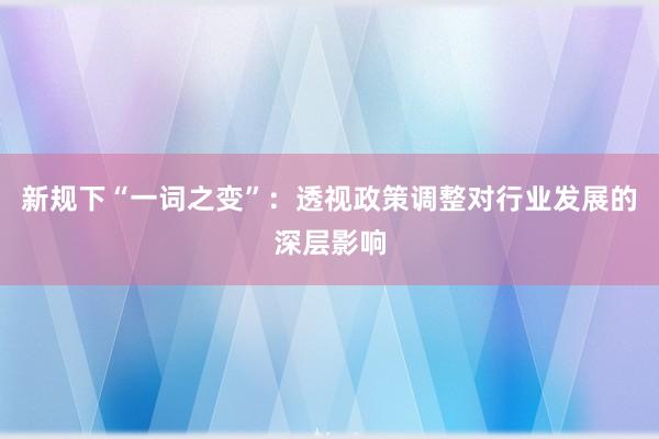 新规下“一词之变”：透视政策调整对行业发展的深层影响