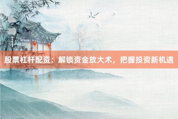 股票杠杆配资：解锁资金放大术，把握投资新机遇