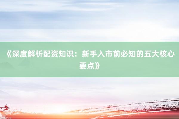 《深度解析配资知识：新手入市前必知的五大核心要点》