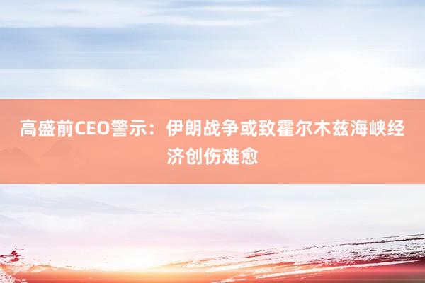 高盛前CEO警示:伊朗战争或致霍尔木兹海峡经济创伤难愈
