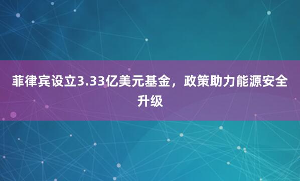 菲律宾设立3.33亿美元基金,政策助力能源安全升级