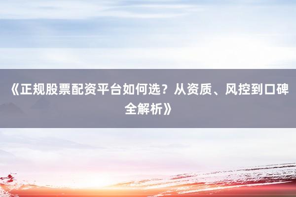 《正规股票配资平台如何选？从资质、风控到口碑全解析》