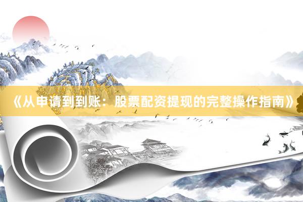 《从申请到到账：股票配资提现的完整操作指南》