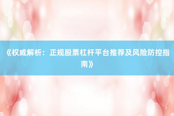 《权威解析：正规股票杠杆平台推荐及风险防控指南》