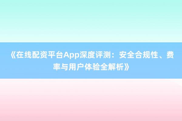 《在线配资平台App深度评测：安全合规性、费率与用户体验全解析》