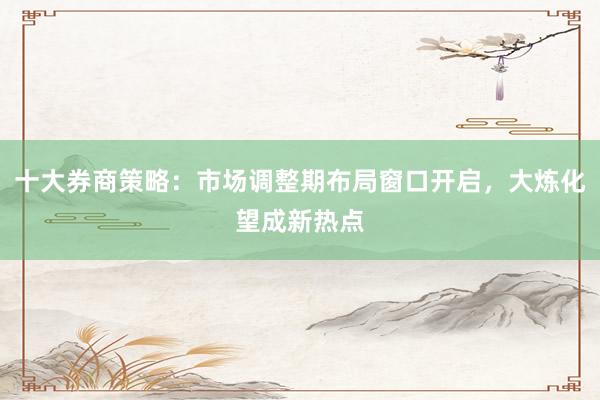 十大券商策略：市场调整期布局窗口开启，大炼化望成新热点