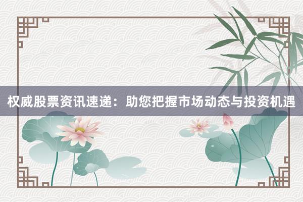 权威股票资讯速递：助您把握市场动态与投资机遇