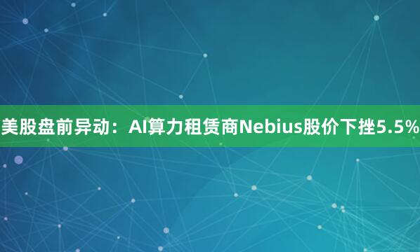 美股盘前异动：AI算力租赁商Nebius股价下挫5.5%