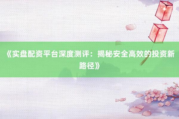 《实盘配资平台深度测评：揭秘安全高效的投资新路径》