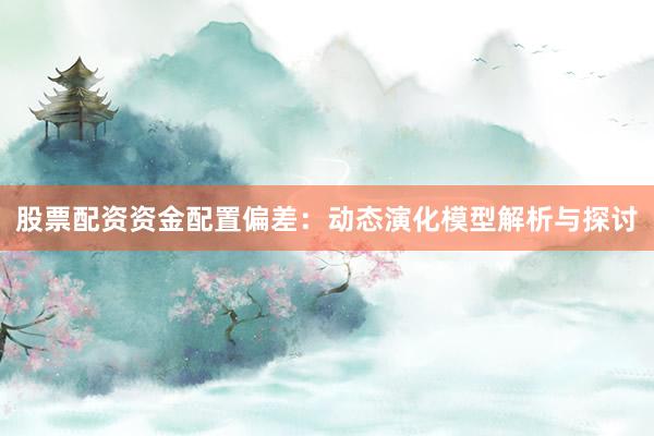 股票配资资金配置偏差：动态演化模型解析与探讨