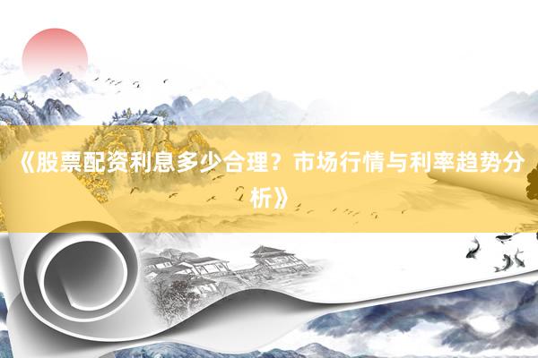 《股票配资利息多少合理？市场行情与利率趋势分析》