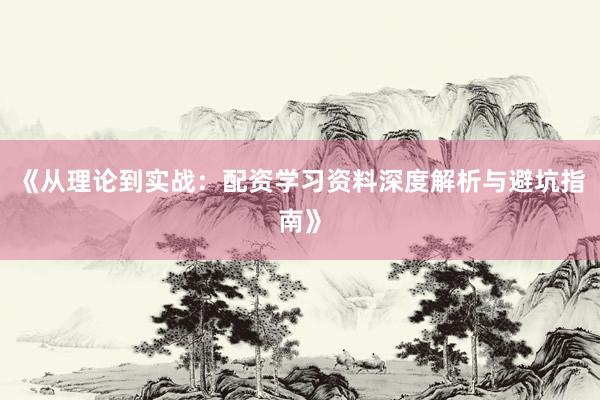 《从理论到实战：配资学习资料深度解析与避坑指南》