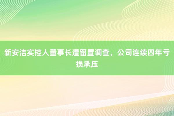 新安洁实控人董事长遭留置调查，公司连续四年亏损承压