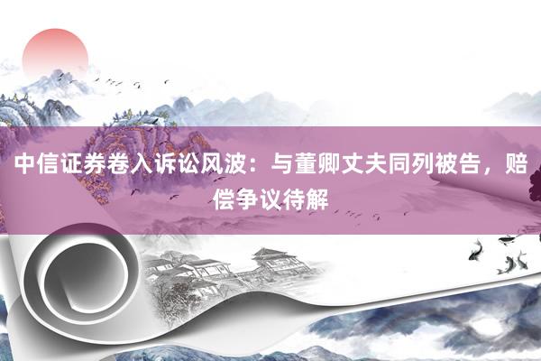 中信证券卷入诉讼风波：与董卿丈夫同列被告，赔偿争议待解