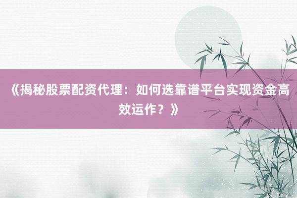《揭秘股票配资代理：如何选靠谱平台实现资金高效运作？》
