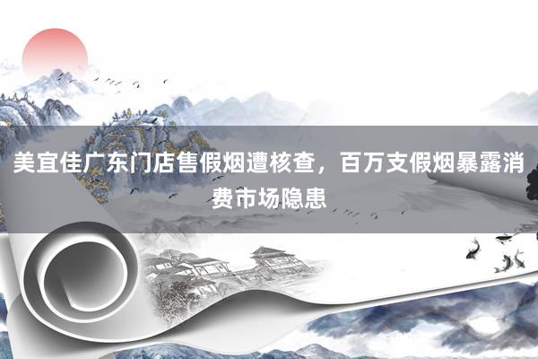 美宜佳广东门店售假烟遭核查，百万支假烟暴露消费市场隐患