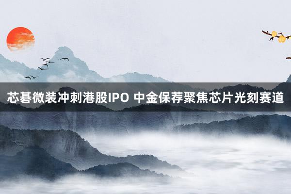 芯碁微装冲刺港股IPO 中金保荐聚焦芯片光刻赛道