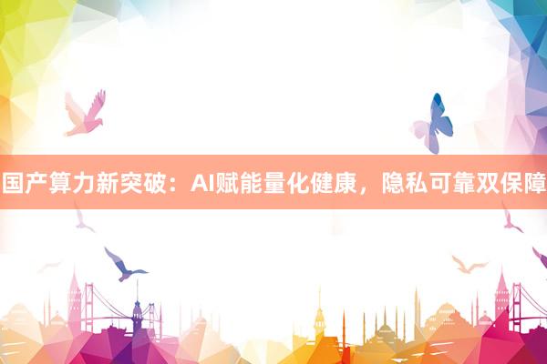 国产算力新突破：AI赋能量化健康，隐私可靠双保障