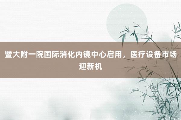 暨大附一院国际消化内镜中心启用，医疗设备市场迎新机