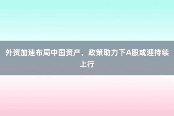 外资加速布局中国资产，政策助力下A股或迎持续上行