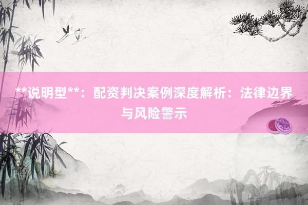 **说明型**：配资判决案例深度解析：法律边界与风险警示