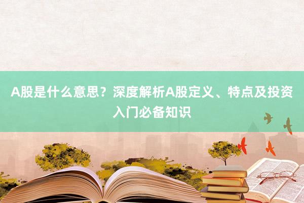 A股是什么意思？深度解析A股定义、特点及投资入门必备知识